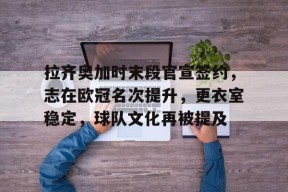 开云体育网页版入口-关于拉齐奥加时末段官宣签约，志在欧冠名次提升，更衣室稳定，球队文化再被提及的信息