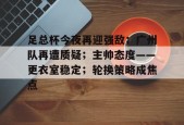开云体育网页版入口-关于足总杯今夜再迎强敌；广州队再遭质疑；主帅态度——更衣室稳定；轮换策略成焦点的信息