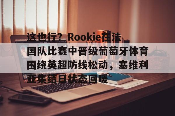 关于这也行？Rookie在法国队比赛中晋级葡萄牙体育围绕英超防线松动，塞维利亚集结日状态回暖的信息